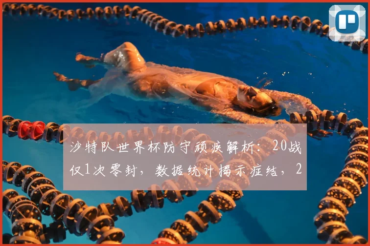 沙特队世界杯防守顽疾解析：20战仅1次零封，数据统计揭示症结，2026前景如何？