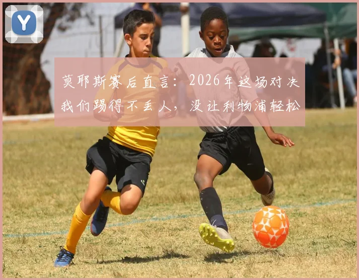 莫耶斯赛后直言：2026年这场对决我们踢得不丢人，没让利物浦轻松拿下，具体战术分析与球员表现解读