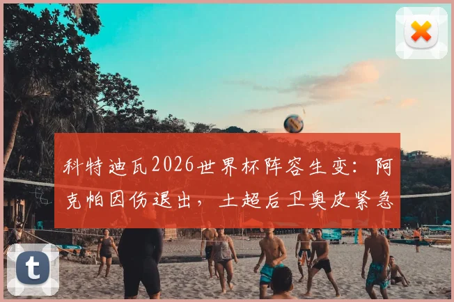 科特迪瓦2026世界杯阵容生变：阿克帕因伤退出，土超后卫奥皮紧急入替，解析后防调整影响