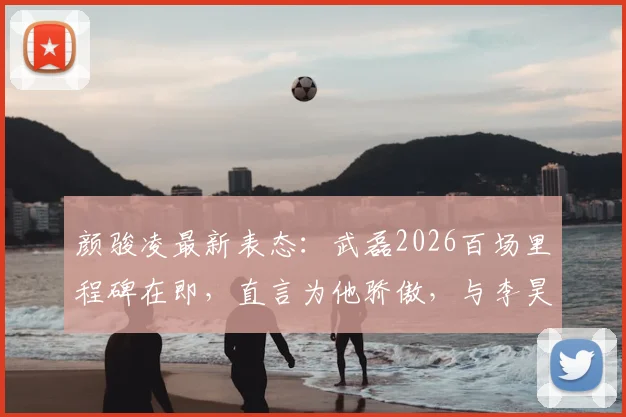 颜骏凌最新表态:武磊2026百场里程碑在即,直言为他骄傲,与李昊交流门将心得