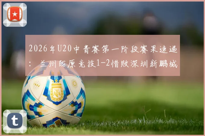 2026年U20中青赛第一阶段赛果速递:兰州陇原竞技1-2惜败深圳新鹏城,赛后分析及完整积分榜解读
