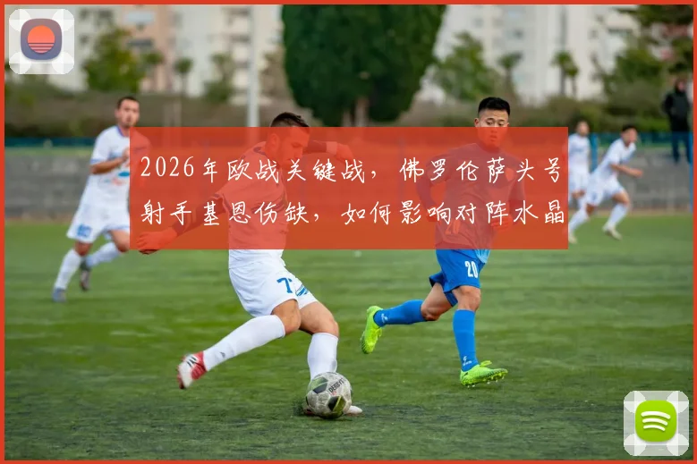 2026年欧战关键战,佛罗伦萨头号射手基恩伤缺,如何影响对阵水晶宫的战术布局与胜负?
