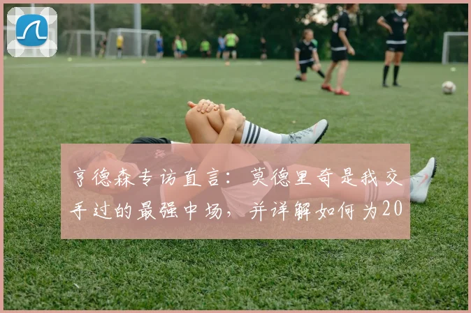 亨德森专访直言：莫德里奇是我交手过的最强中场，并详解如何为2026世界杯新规调整备战