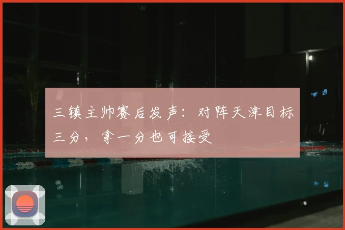 三镇主帅赛后发声：对阵天津目标三分，拿一分也可接受