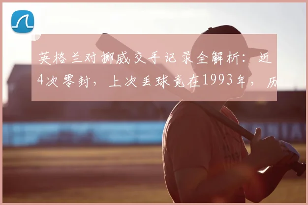 英格兰对挪威交手记录全解析：近4次零封，上次丢球竟在1993年，历史优势有多大？
