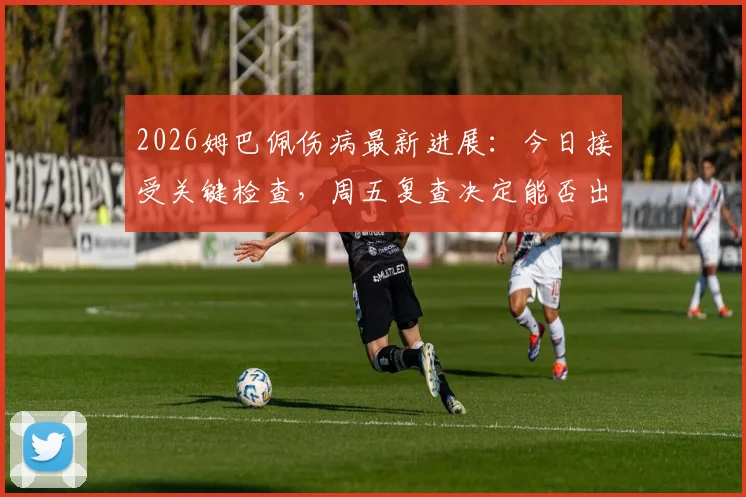 2026姆巴佩伤病最新进展：今日接受关键检查，周五复查决定能否出战巴萨关键战