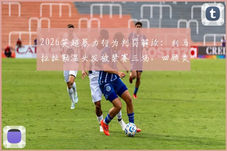 2026英超暴力行为判罚解读：利马拉扯勒温头发被禁赛三场，回顾类似犯规案例与标准