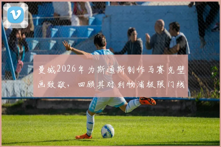 曼城2026年为斯通斯制作马赛克壁画致敬，回顾其对利物浦极限门线救险名场面与高清回放