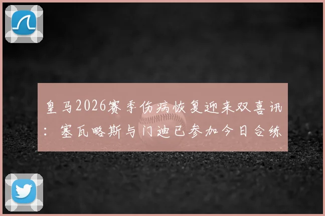 皇马2026赛季伤病恢复迎来双喜讯：塞瓦略斯与门迪已参加今日合练，核心贝林厄姆确认完全康复