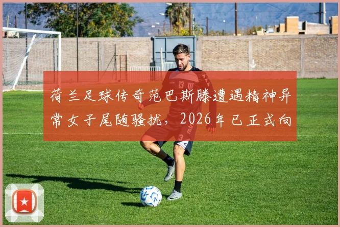 荷兰足球传奇范巴斯滕遭遇精神异常女子尾随骚扰，2026年已正式向警方报案处理，事件详情与安全警示