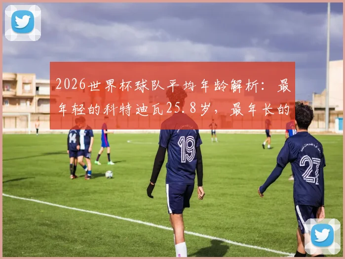 2026世界杯球队平均年龄解析：最年轻的科特迪瓦25.8岁，最年长的巴拿马30.4岁，年龄如何影响比赛走势
