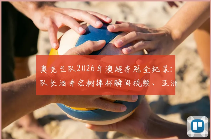奥克兰队2026年澳超夺冠全纪录：队长酒井宏树捧杯瞬间视频、亚洲球星夺冠历程与奥克兰新王加冕细节