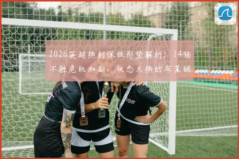 2026英超热刺保级形势解析:14场不胜危机加剧,状态火热的布莱顿能否送上致命一击?