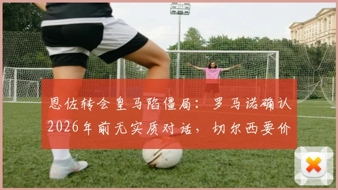 恩佐转会皇马陷僵局：罗马诺确认2026年前无实质对话，切尔西要价成关键，替代方案浮现