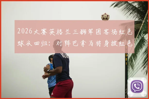 2026大赛英格兰三狮军团客场红色球衣回归：对阵巴拿马将身披红色战袍意义解析与观赛指南