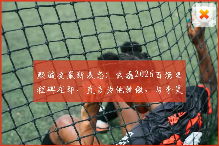 颜骏凌最新表态:武磊2026百场里程碑在即,直言为他骄傲,与李昊交流门将心得