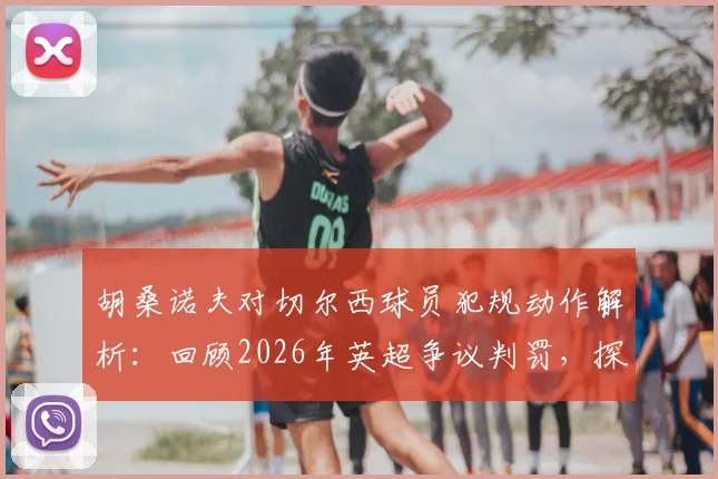 胡桑诺夫对切尔西球员犯规动作解析:回顾2026年英超争议判罚,探讨禁区身体接触判罚标准