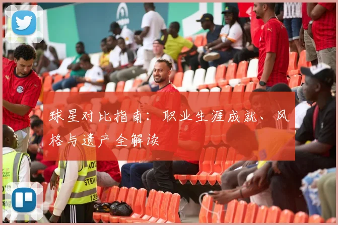 球星对比指南:职业生涯成就、风格与遗产全解读