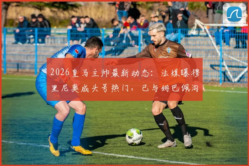 2026皇马主帅最新动态：法媒曝穆里尼奥成头号热门，已与姆巴佩沟通接班安切洛蒂
