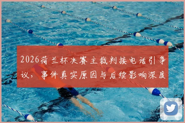 2026荷兰杯决赛主裁判接电话引争议，事件真实原因与后续影响深度剖析
