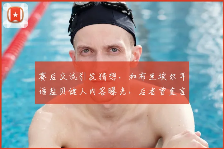 赛后交流引发猜想，加布里埃尔耳语盐贝健人内容曝光，后者曾直言巴西队今非昔比