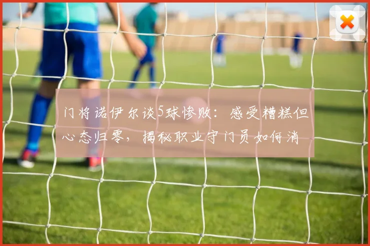 门将诺伊尔谈5球惨败：感受糟糕但心态归零，揭秘职业守门员如何消化大比分失利