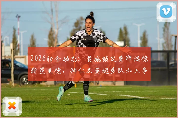 2026转会动态:曼城锁定费耶诺德新星里德,拜仁及英超多队加入争夺战,球员技术特点与身价深度解析