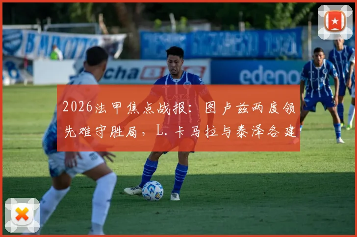 2026法甲焦点战报:图卢兹两度领先难守胜局,L.卡马拉与泰泽各建一功,最终2-2与摩纳哥握手言和