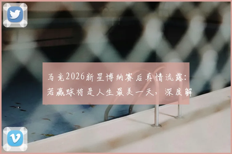 马竞2026新星博纳赛后真情流露：若赢球将是人生最美一天，深度解读其青训背景与未来前景