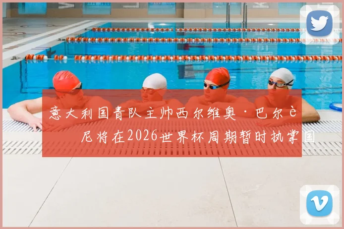 意大利国青队主帅西尔维奥·巴尔迪尼将在2026世界杯周期暂时执掌国家队:过渡期的机遇与挑战