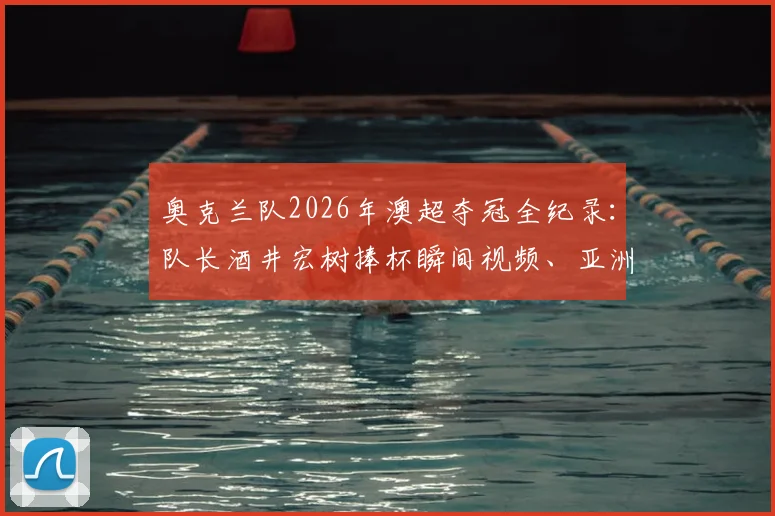 奥克兰队2026年澳超夺冠全纪录：队长酒井宏树捧杯瞬间视频、亚洲球星夺冠历程与奥克兰新王加冕细节