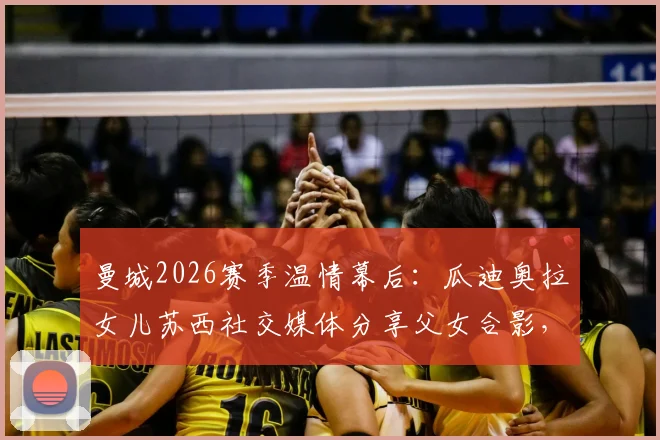 曼城2026赛季温情幕后:瓜迪奥拉女儿苏西社交媒体分享父女合影,揭秘英超冠军教头的家庭时光