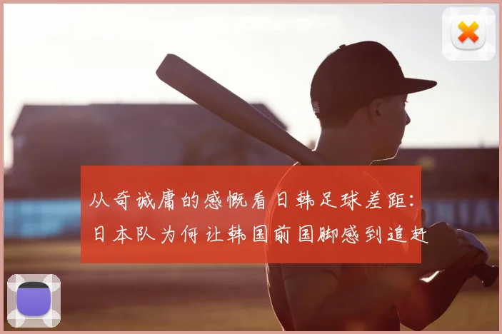从奇诚庸的感慨看日韩足球差距：日本队为何让韩国前国脚感到追赶无望？