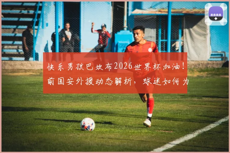 快乐男孩巴坎布2026世界杯加油！前国安外援动态解析，球迷如何为他助威？