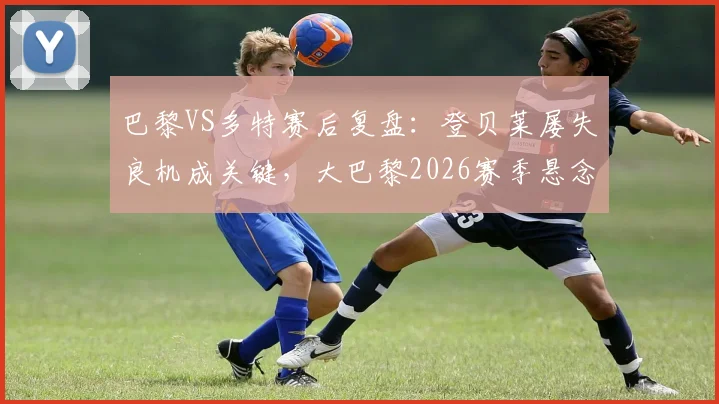 巴黎VS多特赛后复盘：登贝莱屡失良机成关键，大巴黎2026赛季悬念从何而起？