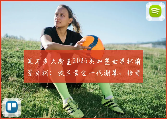 莱万多夫斯基2026美加墨世界杯前景分析:波兰黄金一代谢幕,传奇最后一舞成疑