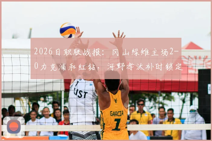 2026日职联战报:冈山绿雉主场2-0力克浦和红钻,河野孝汰补时锁定胜局,总比分3-1晋级