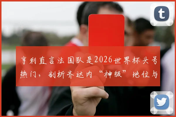 亨利直言法国队是2026世界杯头号热门,剖析齐达内“神级”地位与高卢雄鸡卫冕之路