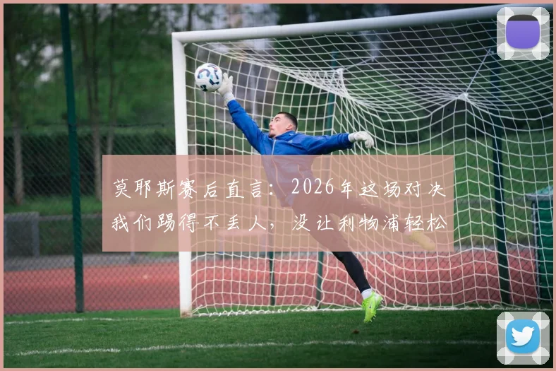 莫耶斯赛后直言：2026年这场对决我们踢得不丢人，没让利物浦轻松拿下，具体战术分析与球员表现解读