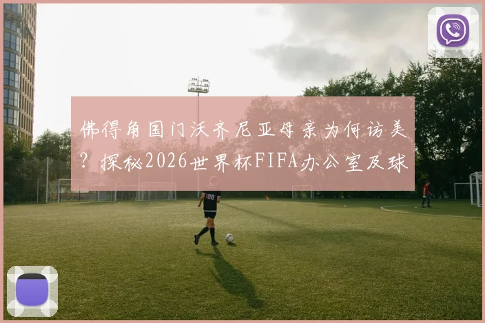 佛得角国门沃齐尼亚母亲为何访美？探秘2026世界杯FIFA办公室及球星家庭支持故事