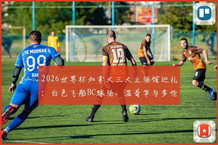 2026世界杯加拿大三大主场馆巡礼：白色飞船BC球场、温哥华与多伦多足球圣殿全解析