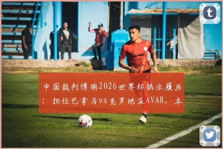 中国裁判傅明2026世界杯执法履历：担任巴拿马vs克罗地亚AVAR，本届第4次亮相工作解读