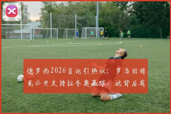德罗西2026言论引热议：罗马旧将竟公开支持拉齐奥赢球，这背后有何隐情？