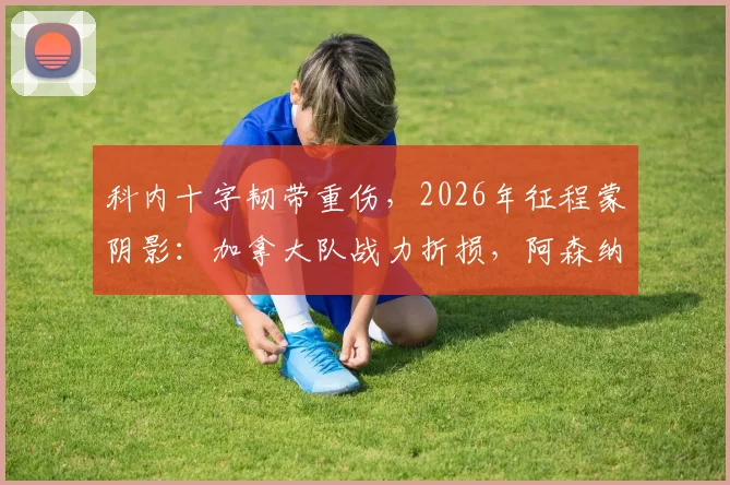 科内十字韧带重伤，2026年征程蒙阴影：加拿大队战力折损，阿森纳青睐恐成空谈