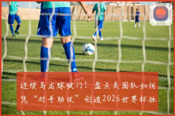 连续乌龙球破门!盘点美国队如何凭“对手助攻”创造2026世界杯独特历史