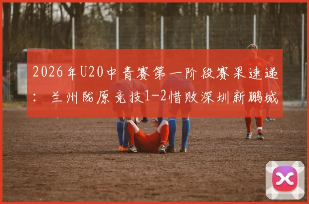 2026年U20中青赛第一阶段赛果速递：兰州陇原竞技1-2惜败深圳新鹏城，赛后分析及完整积分榜解读