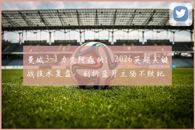 曼城3-1力克阿森纳:2026英超关键战技术复盘,剖析蓝月主场不败纪录与瓜帅制胜战术