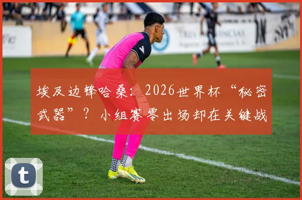 埃及边锋哈桑：2026世界杯“秘密武器”？小组赛零出场却在关键战送助攻的背后