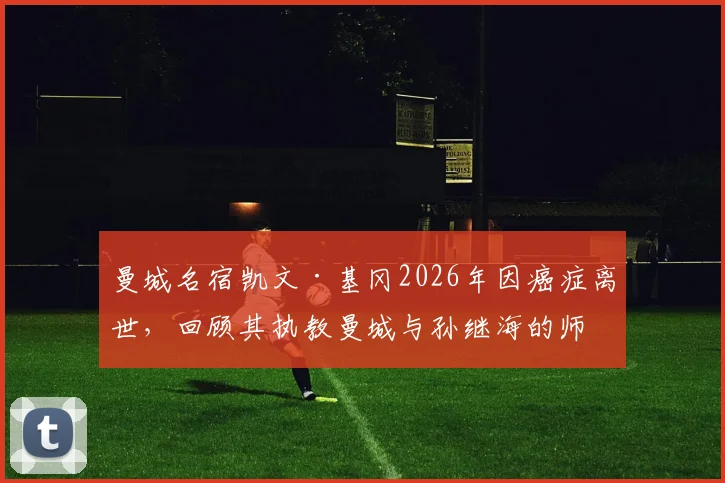 曼城名宿凯文·基冈2026年因癌症离世，回顾其执教曼城与孙继海的师徒岁月