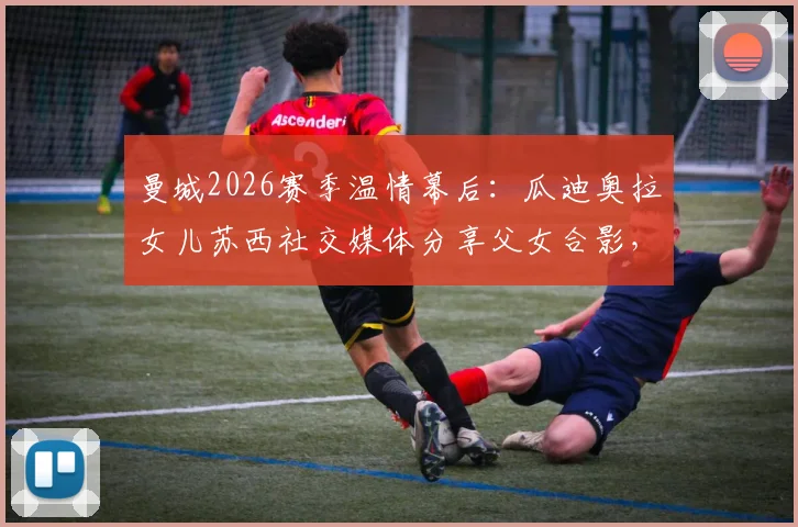 曼城2026赛季温情幕后：瓜迪奥拉女儿苏西社交媒体分享父女合影，揭秘英超冠军教头的家庭时光